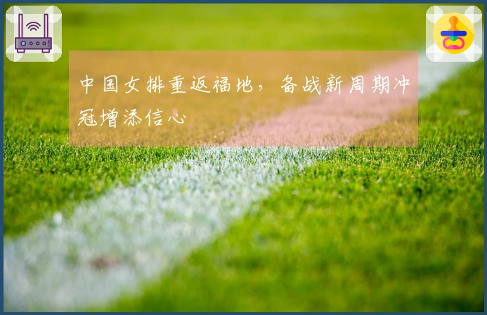 中国女排重返福地，备战新周期冲冠增添信心