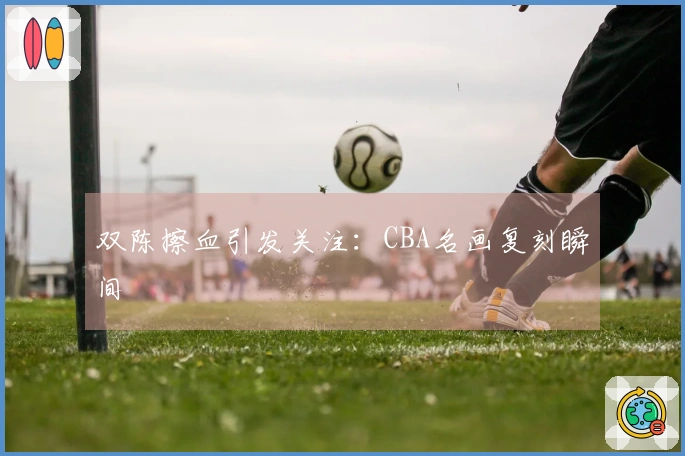 双陈擦血引发关注：CBA名画复刻瞬间