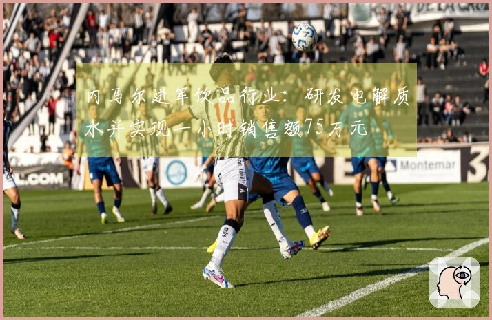 内马尔进军饮品行业：研发电解质水并实现一小时销售额75万元