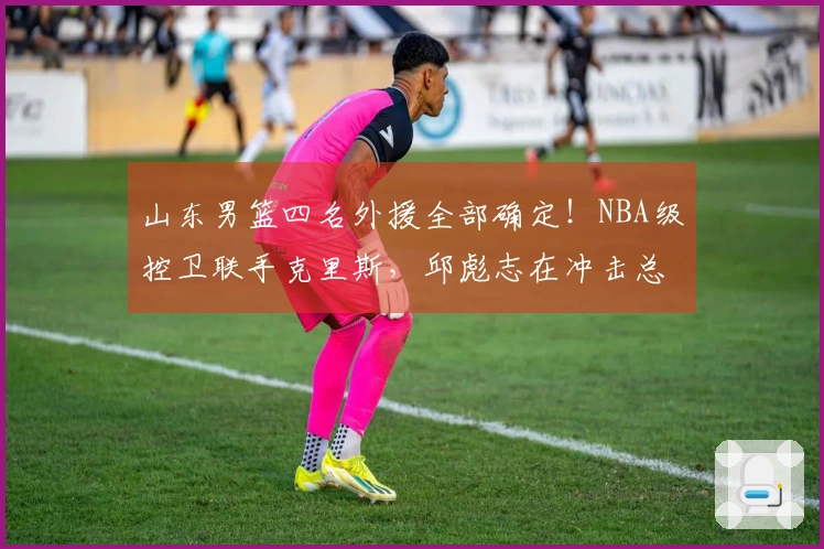 山东男篮四名外援全部确定！NBA级控卫联手克里斯，邱彪志在冲击总冠军