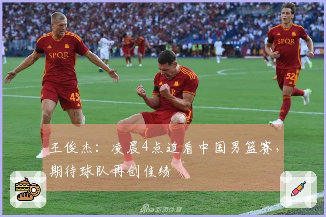 王俊杰：凌晨4点追看中国男篮赛，期待球队再创佳绩