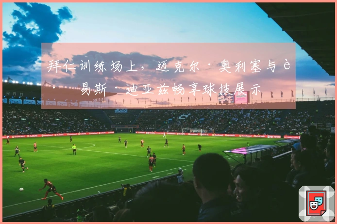 拜仁训练场上，迈克尔·奥利塞与路易斯·迪亚兹畅享球技展示