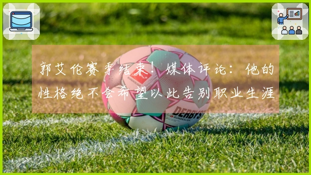 郭艾伦赛季结束！媒体评论：他的性格绝不会希望以此告别职业生涯