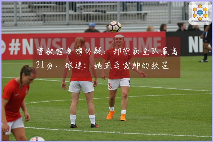 曾被宫鲁鸣怀疑，却斩获全队最高21分，球迷：她正是宫帅的救星