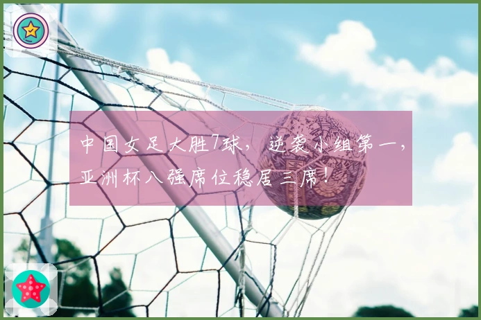 中国女足大胜7球，逆袭小组第一，亚洲杯八强席位稳居三席！