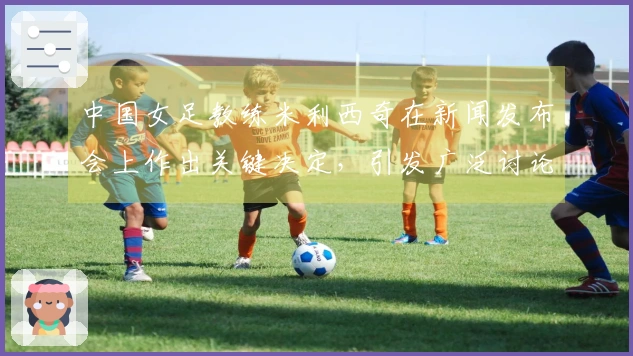中国女足教练米利西奇在新闻发布会上作出关键决定，引发广泛讨论