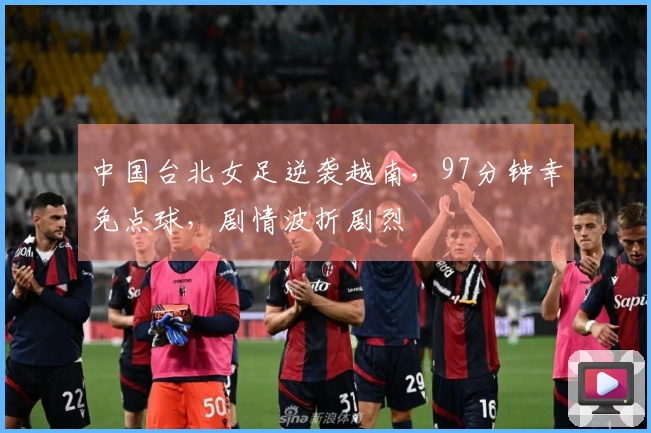 中国台北女足逆袭越南，97分钟幸免点球，剧情波折剧烈