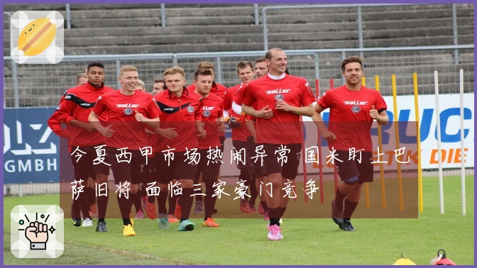 今夏西甲市场热闹异常 国米盯上巴萨旧将 面临三家豪门竞争