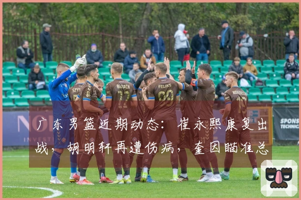 广东男篮近期动态：崔永熙康复出战，胡明轩再遭伤病，奎因瞄准总冠军