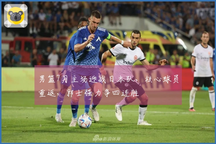 男篮7月主场迎战日本队，核心球员重返，郭士强力争四连胜