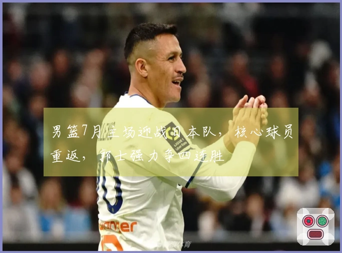 男篮7月主场迎战日本队，核心球员重返，郭士强力争四连胜