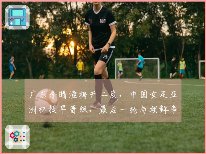 广东李晴潼梅开二度，中国女足亚洲杯提早晋级，最后一轮与朝鲜争夺小组第一