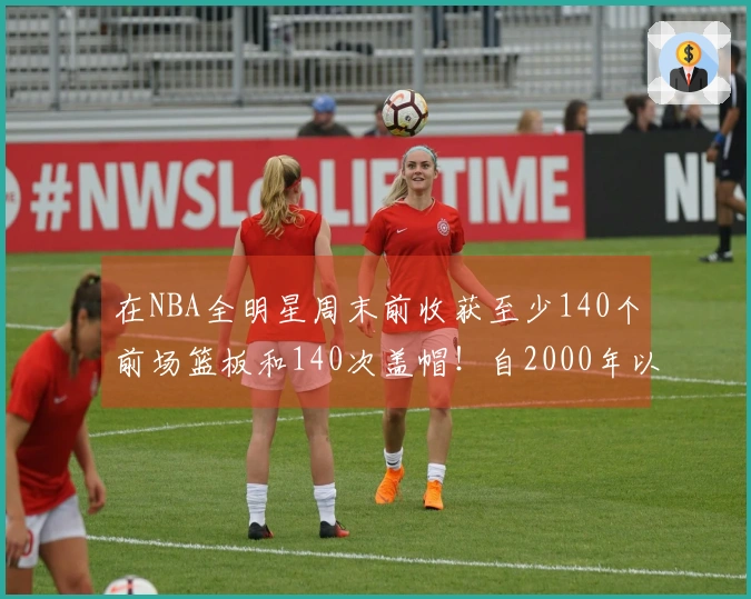 在NBA全明星周末前收获至少140个前场篮板和140次盖帽！自2000年以来仅有11人达成。