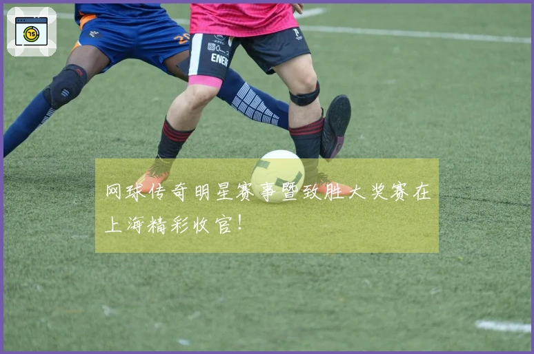 网球传奇明星赛事暨致胜大奖赛在上海精彩收官！
