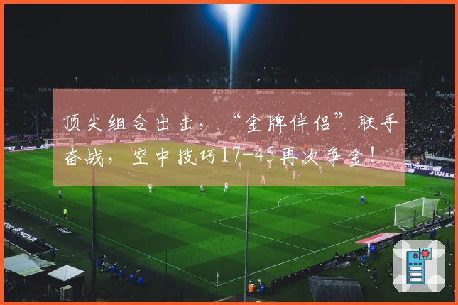 顶尖组合出击，“金牌伴侣”联手奋战，空中技巧17-45再次争金！