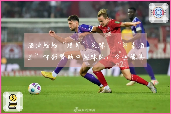酒业纷纷“进军”足球：“河南酒王”仰韶赞助中超球队，今世缘再次投资“苏超”