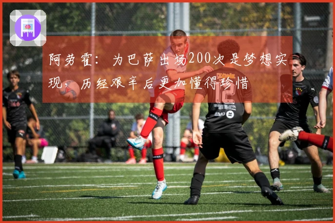 阿劳霍：为巴萨出场200次是梦想实现，历经艰辛后更加懂得珍惜