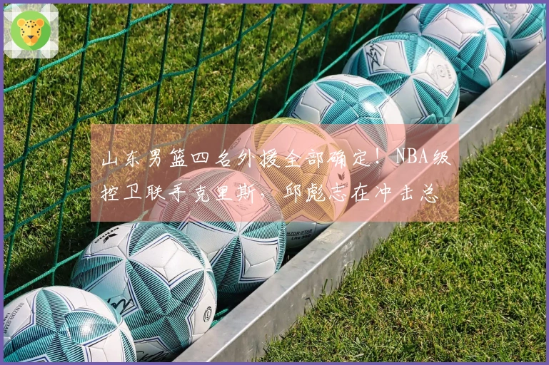 山东男篮四名外援全部确定！NBA级控卫联手克里斯，邱彪志在冲击总冠军