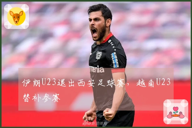 伊朗U23退出西安足球赛，越南U23替补参赛