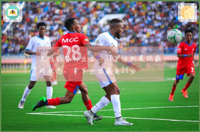 王思雨替补出击，31岁依然展现巅峰状态，拿下全场最高21分