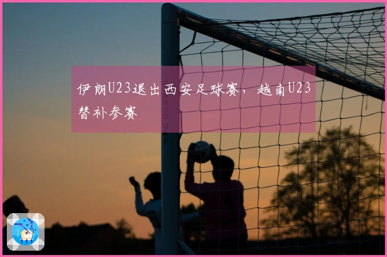 伊朗U23退出西安足球赛，越南U23替补参赛
