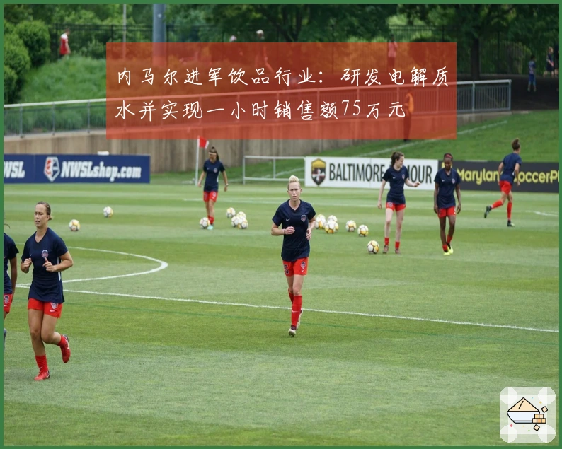 内马尔进军饮品行业：研发电解质水并实现一小时销售额75万元