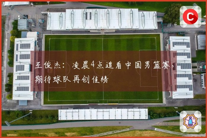 王俊杰：凌晨4点追看中国男篮赛，期待球队再创佳绩