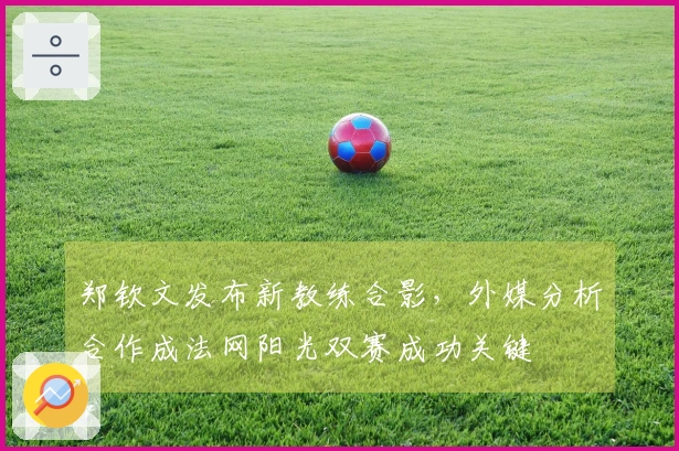 郑钦文发布新教练合影，外媒分析合作成法网阳光双赛成功关键